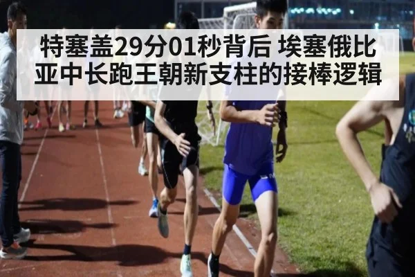 特塞盖29分01秒背后 埃塞俄比亚中长跑王朝新支柱的接棒逻辑